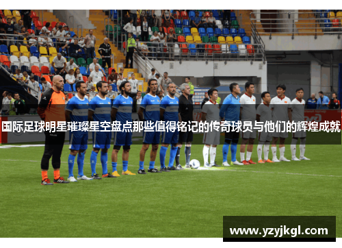 国际足球明星璀璨星空盘点那些值得铭记的传奇球员与他们的辉煌成就